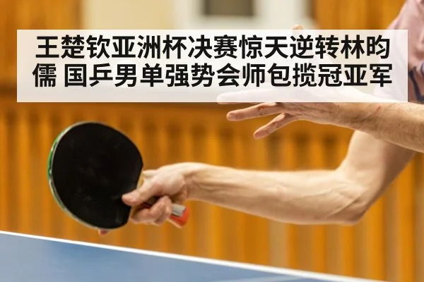 王楚钦亚洲杯决赛惊天逆转林昀儒 国乒男单强势会师包揽冠亚军