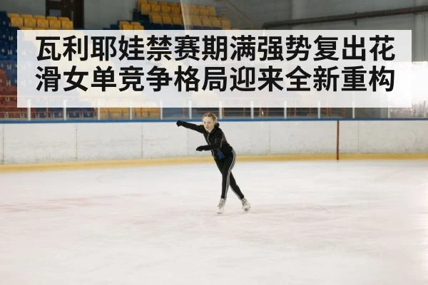 瓦利耶娃禁赛期满强势复出花滑女单竞争格局迎来全新重构